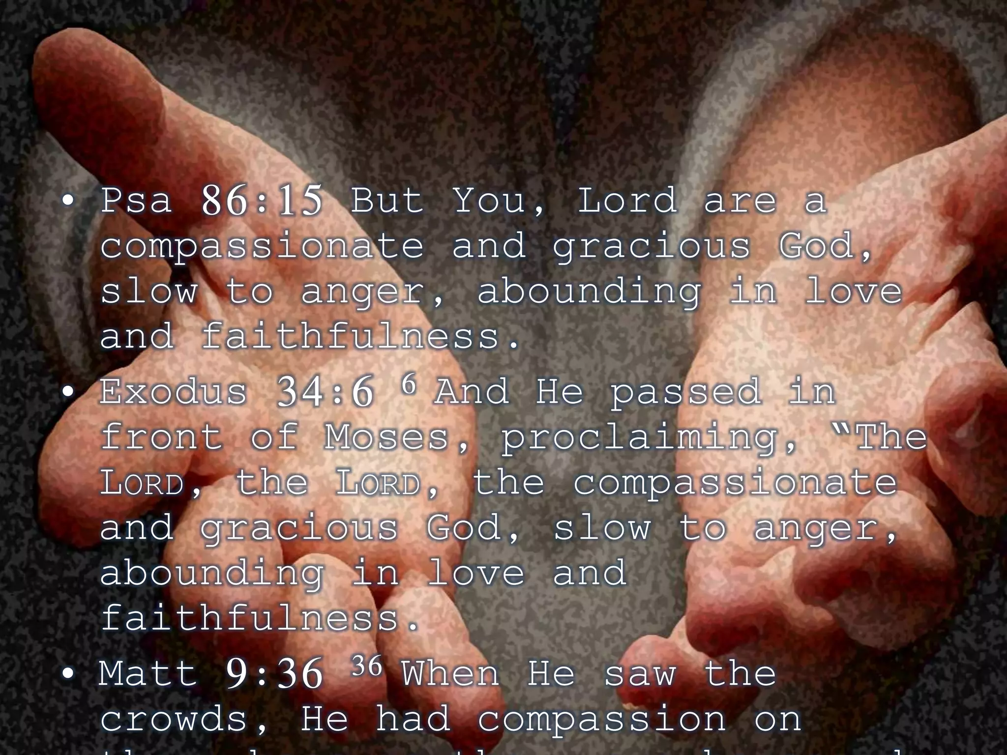 • Psa 86:15 But You, Lord are a 
compassionate and gracious God, 
slow to anger, abounding in love 
and faithfulness. 
• Exodus 34:6 6 And He passed in 
front of Moses, proclaiming, “The 
LORD, the LORD, the compassionate 
and gracious God, slow to anger, 
abounding in love and 
faithfulness. 
• Matt 9:36 36 When He saw the 
crowds, He had compassion on 
them, because they were harassed 
 