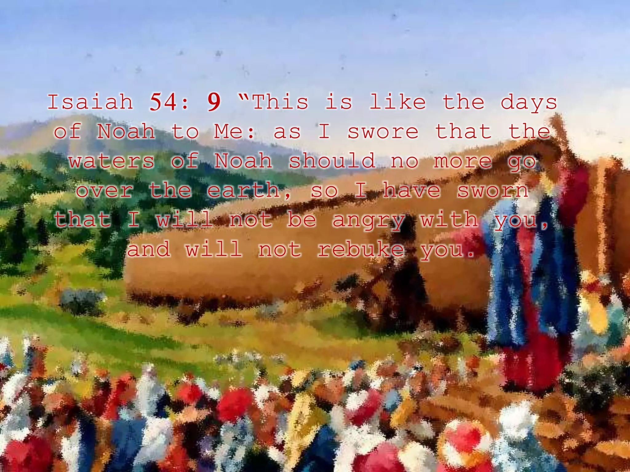 Isaiah 54: 9 “This is like the days 
of Noah to Me: as I swore that the 
waters of Noah should no more go 
over the earth, so I have sworn 
that I will not be angry with you, 
and will not rebuke you. 
 