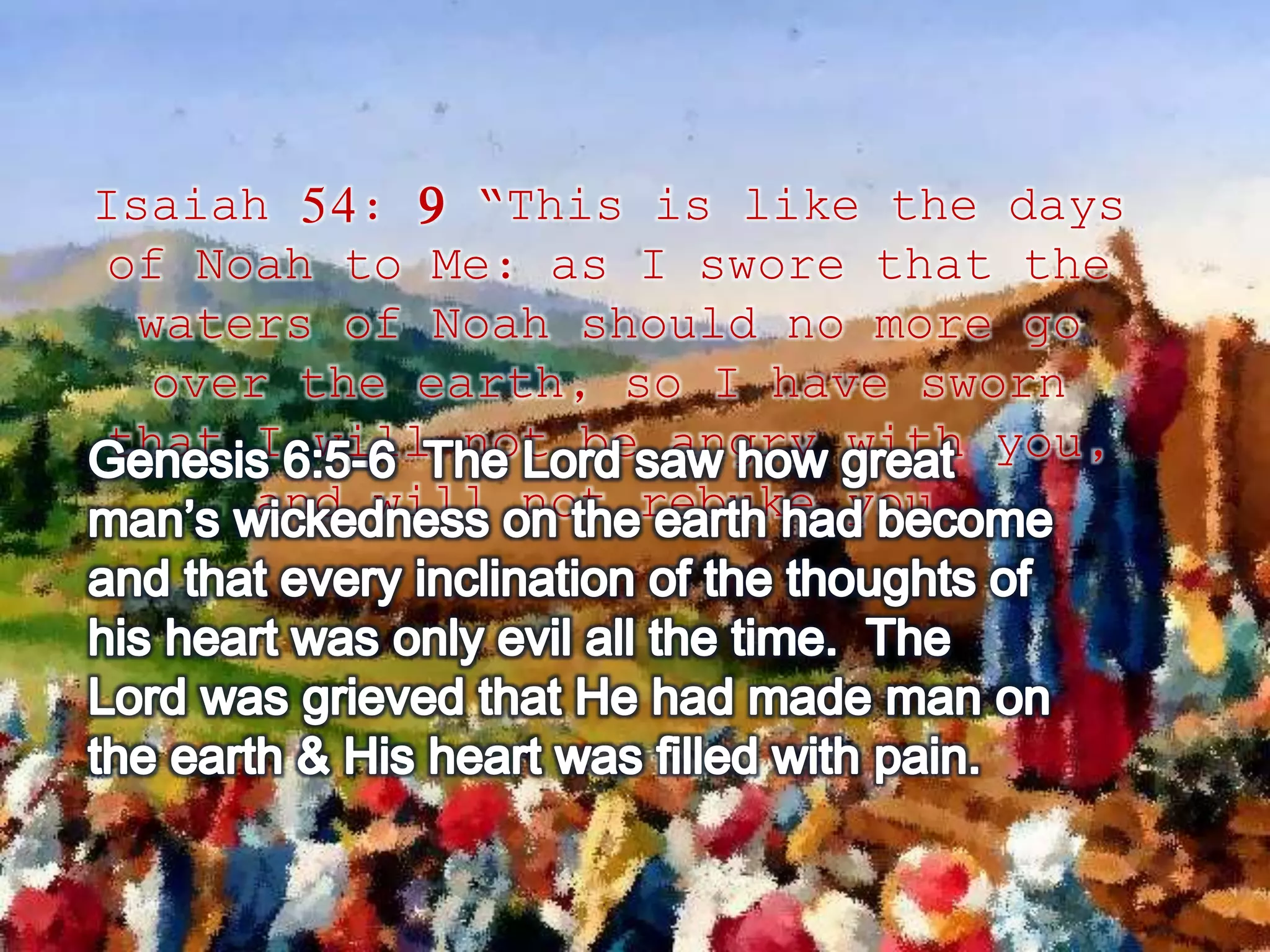 Isaiah 54: 9 “This is like the days 
of Noah to Me: as I swore that the 
waters of Noah should no more go 
over the earth, so I have sworn 
that I will not be angry with you, 
and will not rebuke you. 
 