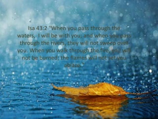 Isa 43:2 "When you pass through the 
waters, I will be with you; and when you pass 
through the rivers, they will not sweep over 
you. When you walk through the fire, you will 
not be burned; the flames will not set you 
ablaze." 
 