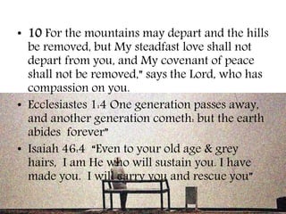 • 10 For the mountains may depart and the hills 
be removed, but My steadfast love shall not 
depart from you, and My covenant of peace 
shall not be removed,” says the Lord, who has 
compassion on you. 
• Ecclesiastes 1:4 One generation passes away, 
and another generation cometh: but the earth 
abides forever” 
• Isaiah 46:4 “Even to your old age & grey 
hairs, I am He who will sustain you. I have 
made you. I will carry you and rescue you” 
 