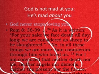 God is not mad at you; 
He’s mad about you 
• God never stops loving you 
• Rom 8: 36-39 ....36 As it is written: 
“For your sake we face death all day 
long; we are considered as sheep to 
be slaughtered.” 37 No, in all these 
things we are more than conquerors 
through him who loved us. 38 For I 
am convinced that neither death nor 
life, neither angels nor demons, 
neither the present nor the future, 
nor any powers, 39 neither height nor 
 