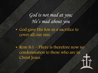 God is not mad at you; 
He’s mad about you 
• God gave His Son as a sacrifice to 
cover all our sins. 
• Rom 8:1 – There is therefore now no 
condemnation to those who are in 
Christ Jesus. 
 