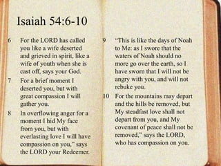 Isaiah 54:6-10 
6 For the LORD has called 
you like a wife deserted 
and grieved in spirit, like a 
wife of youth when she is 
cast off, says your God. 
7 For a brief moment I 
deserted you, but with 
great compassion I will 
gather you. 
8 In overflowing anger for a 
moment I hid My face 
from you, but with 
everlasting love I will have 
compassion on you,” says 
the LORD your Redeemer. 
9 “This is like the days of Noah 
to Me: as I swore that the 
waters of Noah should no 
more go over the earth, so I 
have sworn that I will not be 
angry with you, and will not 
rebuke you. 
10 For the mountains may depart 
and the hills be removed, but 
My steadfast love shall not 
depart from you, and My 
covenant of peace shall not be 
removed,” says the LORD, 
who has compassion on you. 
 