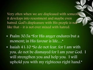 Very often when we are displeased with someone, 
it develops into resentment and maybe even 
hatred. God’s displeasure with His people is not 
like that – it is not ever mixed with hatred. 
• Psalm 30:5a “For His anger endures but a 
moment; in His favour is life…” 
• Isaiah 41:10 “So do not fear, for I am with 
you, do not be dismayed for I am your God. I 
will strengthen you and help you. I will 
uphold you with my righteous right hand.” 
 