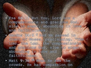 • Psa 86:15 But You, Lord are a 
compassionate and gracious God, 
slow to anger, abounding in love 
and faithfulness. 
• Exodus 34:6 6 And He passed in 
front of Moses, proclaiming, “The 
LORD, the LORD, the compassionate 
and gracious God, slow to anger, 
abounding in love and 
faithfulness. 
• Matt 9:36 36 When He saw the 
crowds, He had compassion on 
them, because they were harassed 
 