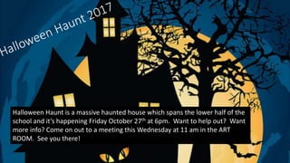 Halloween Haunt is a massive haunted house which spans the lower half of the
school and it’s happening Friday October 27th at 6pm. Want to help out? Want
more info? Come on out to a meeting this Wednesday at 11 am in the ART
ROOM. See you there!
 
