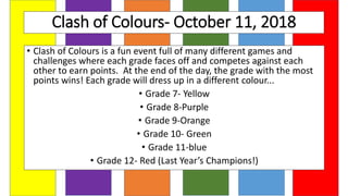 Clash of Colours- October 11, 2018
• Clash of Colours is a fun event full of many different games and
challenges where each grade faces off and competes against each
other to earn points. At the end of the day, the grade with the most
points wins! Each grade will dress up in a different colour...
• Grade 7- Yellow
• Grade 8-Purple
• Grade 9-Orange
• Grade 10- Green
• Grade 11-blue
• Grade 12- Red (Last Year’s Champions!)
 
