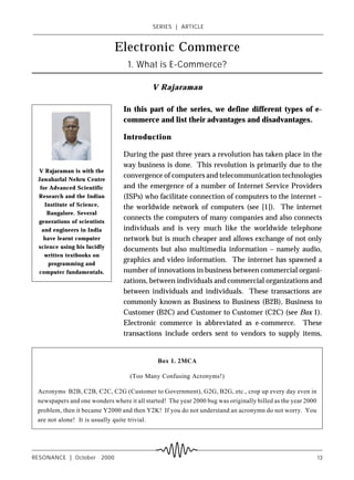 SERIES ! ARTICLE



                             Electronic Commerce
                                  1. What is E-Commerce?

                                            V Rajaraman

                                 In this part of the series, we define different types of e-
                                 commerce and list their advantages and disadvantages.

                                 Introduction

                                 During the past three years a revolution has taken place in the
                                 way business is done. This revolution is primarily due to the
 V Rajaraman is with the
 Jawaharlal Nehru Centre
                                 convergence of computers and telecommunication technologies
  for Advanced Scientific        and the emergence of a number of Internet Service Providers
 Research and the Indian         (ISPs) who facilitate connection of computers to the internet –
    Institute of Science,        the worldwide network of computers (see [1]). The internet
     Bangalore. Several
 generations of scientists
                                 connects the computers of many companies and also connects
   and engineers in India        individuals and is very much like the worldwide telephone
    have learnt computer         network but is much cheaper and allows exchange of not only
 science using his lucidly       documents but also multimedia information – namely audio,
    written textbooks on
     programming and
                                 graphics and video information. The internet has spawned a
 computer fundamentals.          number of innovations in business between commercial organi-
                                 zations, between individuals and commercial organizations and
                                 between individuals and individuals. These transactions are
                                 commonly known as Business to Business (B2B), Business to
                                 Customer (B2C) and Customer to Customer (C2C) (see Box 1).
                                 Electronic commerce is abbreviated as e-commerce. These
                                 transactions include orders sent to vendors to supply items,


                                              Box 1. 2MCA

                                   (Too Many Confusing Acronyms!)

 Acronyms B2B, C2B, C2C, C2G (Customer to Government), G2G, B2G, etc., crop up every day even in
 newspapers and one wonders where it all started! The year 2000 bug was originally billed as the year 2000
 problem, then it became Y2000 and then Y2K! If you do not understand an acronymn do not worry. You
 are not alone! It is usually quite trivial.




RESONANCE ! October 2000                                                                                     13
 