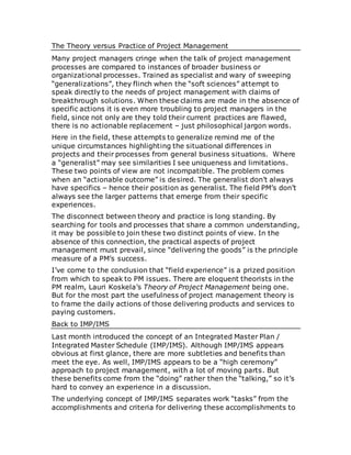 The Theory versus Practice of Project Management
Many project managers cringe when the talk of project management
processes are compared to instances of broader business or
organizational processes. Trained as specialist and wary of sweeping
“generalizations”, they flinch when the “soft sciences” attempt to
speak directly to the needs of project management with claims of
breakthrough solutions. When these claims are made in the absence of
specific actions it is even more troubling to project managers in the
field, since not only are they told their current practices are flawed,
there is no actionable replacement – just philosophical jargon words.
Here in the field, these attempts to generalize remind me of the
unique circumstances highlighting the situational differences in
projects and their processes from general business situations. Where
a “generalist” may see similarities I see uniqueness and limitations.
These two points of view are not incompatible. The problem comes
when an “actionable outcome” is desired. The generalist don’t always
have specifics – hence their position as generalist. The field PM’s don’t
always see the larger patterns that emerge from their specific
experiences.
The disconnect between theory and practice is long standing. By
searching for tools and processes that share a common understanding,
it may be possible to join these two distinct points of view. In the
absence of this connection, the practical aspects of project
management must prevail, since “delivering the goods” is the principle
measure of a PM’s success.
I’ve come to the conclusion that “field experience” is a prized position
from which to speak to PM issues. There are eloquent theorists in the
PM realm, Lauri Koskela’s Theory of Project Management being one.
But for the most part the usefulness of project management theory is
to frame the daily actions of those delivering products and services to
paying customers.
Back to IMP/IMS
Last month introduced the concept of an Integrated Master Plan /
Integrated Master Schedule (IMP/IMS). Although IMP/IMS appears
obvious at first glance, there are more subtleties and benefits than
meet the eye. As well, IMP/IMS appears to be a “high ceremony”
approach to project management, with a lot of moving parts. But
these benefits come from the “doing” rather then the “talking,” so it’s
hard to convey an experience in a discussion.
The underlying concept of IMP/IMS separates work “tasks” from the
accomplishments and criteria for delivering these accomplishments to
 