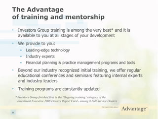 The Advantage  of training and mentorship Investors Group training is among the very best* and it is available to you at all stages of your development We provide to you: Leading-edge technology Industry experts Financial planning & practice management programs and tools Beyond our industry recognized initial training, we offer regular educational conferences and seminars featuring internal experts and industry leaders Training programs are constantly updated * Investors Group finished first in the ‘Ongoing training’ category of the  Investment Executive 2008 Dealers Report Card - among 8 Full Service Dealers  
