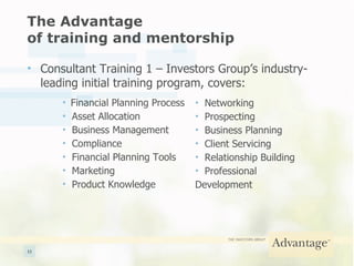 The Advantage  of training and mentorship Consultant Training 1 – Investors Group’s industry-leading initial training program, covers: Financial Planning Process Asset Allocation Business Management Compliance Financial Planning Tools Marketing Product Knowledge Networking Prospecting Business Planning Client Servicing Relationship Building Professional Development 