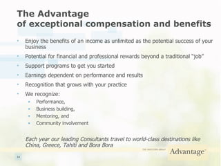 The Advantage  of exceptional compensation and benefits Enjoy the benefits of an income as unlimited as the potential success of your business Potential for financial and professional rewards beyond a traditional “job” Support programs to get you started Earnings dependent on performance and results Recognition that grows with your practice We recognize: Performance, Business building, Mentoring, and Community involvement Each year our leading Consultants travel to world-class destinations like China, Greece, Tahiti and Bora Bora 