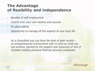 The Advantage  of flexibility and independence Benefits of self-employment Control over your own destiny and success No glass ceiling Opportunity to manage all the aspects of your busy life As a Consultant you can have the best of both worlds –  an entrepreneurial environment with no limit on what you  can achieve, backed by the support and resources of one of  Canada’s leading personal financial services companies. 