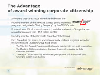 The Advantage  of award winning corporate citizenship A company that cares about more than the bottom line Founding member of the IMAGINE Canada public awareness  program - designated a “Caring Company” by IMAGINE Canada Donate at least 1% of pre-tax income to charitable and non-profit organizations across Canada each year - $5.9 million in 2007 Founding member of the Corporate Council on Volunteering Each Consultant has access to several community relations programs supported by our office and Investors Group head office: The Volunteer Support Program provides financial assistance to non-profit organizations The Matching Gift Program is where Investors Group matches dollar for dollar Consultant donations The Region Office Community Relations Program provides offices with their own funding to support local charities 