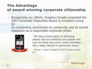 The Advantage  of award winning corporate citizenship Recognizing our efforts, Imagine Canada presented the  2007 Corporate Citizenship Award to Investors Group for  its outstanding contribution to community and its overall reputation as a responsible corporate citizen. “ We have a long history of attracting people who are ambitious and people who care for those they serve, which translates into a deep interest in community needs.”  –  Murray J. Taylor, President & CEO, Investors Group Inc. 
