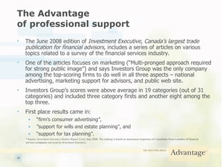 The Advantage  of professional support The June 2008 edition of  Investment Executive, Canada’s largest trade publication for financial advisors,  includes a series of articles on various topics related to a survey of the financial services industry. One of the articles focuses on marketing (“Multi-pronged approach required for strong public image”) and   says Investors Group was the only company among the top-scoring firms to do well in all three aspects – national advertising, marketing support for advisors, and public web site. Investors Group’s scores were above average in 19 categories (out of 31 categories) and included three category firsts and another eight among the top three. First place results came in: “ firm’s consumer advertising”, ” support for wills and estate planning”, and “ support for tax planning”. * Source:  Investment Executive Dealers Report Card , June 2008. The ranking is based on anonymous responses of Consultants from a number of financial services companies surveyed by  Investment Executive . 