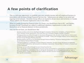 A few points of clarification This is a full-time opportunity to establish your own variable-income and self-employed business in association with Investors Group Financial Services Inc.  Submissions are subject to an initial and ongoing review process.  Investors Group offices are located in all provinces and territories in Canada.  Please submit your Resume/Application only to one office. When we speak of preparing financial plans for clients, you should know that in B.C. and Quebec, Investors Group Consultants are subject to additional regulatory requirements in order to hold themselves out as financial planners in those jurisdictions. And, last but not least, you should know that   Insurance products and services distributed through I.G. Insurance Services Inc. (in Quebec, a Financial Services Firm). Insurance license sponsored by The Great-West Life Assurance Company (outside of Quebec). Mortgage products are offered through I.G. Investment Management, Ltd., Investors Group Trust Co. Ltd. is a trust company licensed to lend money in all jurisdictions in Canada.  Clients with mortgage inquires will be referred to an Investors Group Mortgage Planning Specialist. Banking products and services are distributed through Solutions Banking ™Solutions Banking products and services are provided by National Bank of Canada. ™ Solutions Banking is a trademark of Power Financial Corporation. Investors Group and design are trademarks owned by IGM Financial Inc. and licensed to its subsidiary corporations. National Bank of Canada is a licensed user of these trademarks. Brokerage services offered through Investors Group Securities Inc. This is specifically written and published by Investors Group and intended as a general source of information only, and is not intended as a solicitation to buy or sell specific investments, nor is it intended to provide tax, legal or investment advice. Clients should discuss their situation with their Investors Group Consultant for advice based on their specific circumstances. 