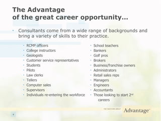 The Advantage  of the great career opportunity… Consultants come from a wide range of backgrounds and bring a variety of skills to their practice. RCMP officers College instructors Geologists Customer service representatives Students Pilots Law clerks Tellers Computer sales Supervisors Individuals re-entering the workforce School teachers Bankers Golf pros Brokers Business/franchise owners Administrators Retail sales reps Managers Engineers Accountants Those looking to start 2 nd   careers 