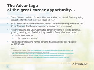 The Advantage  of the great career opportunity… CareerBuilder.com listed Personal Financial Advisors as the 6th fastest growing occupation for the next ten years (2006-2016). 1 MSN Careers and CareerBuilder.com named “Financial Planning” education the  #1 professional development program to springboard your career 2 Money Magazine and Salary.com rated careers in terms of income potential, growth, meaning, and flexibility; they rated the Financial Advisor career 3 : 4 th  for those “over 50” 9 th  for “young and restless” Fast Company magazine named personal finance advisor the #1 career  for 2005-2009 4 Sources: “ 30 Top Jobs of 2008”, February 22, 2008,  http://careerbuilder.com/JobSeeker/careerbytes/CBArticle.aspx?articleID=796 “ 10 Certificate Programs That Can Add Dollar Signs to Your Résumé”,  April 10, 2008,  http://msn.careerbuilder.com/Custom/MSN/CareerAdvice/ViewArticle.aspx?articleid=1342&siteid=sendpage&cbRecursionCnt=1&cbsid=4a1bf31fb9f54e0fbdf17d4576a8bab4-261163792-KG-5 “ Best Jobs in America: Second Acts”, 2007,  http://money.cnn.com/magazines/moneymag/bestjobs/2007/ “ The 25 Top Jobs for 2005-2009”, January 2005,  http://www.fastcompany.com/articles/2005/01/top-jobs-main.html 