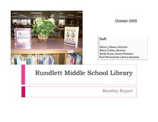 October 2009



                   Staff:

                   Nancy J. Keane, Librarian
                   Alison Casko, Librarian
                   Sandy Soucy, Library Assistant
                   Ruth Perencevich, Library Assistant




Rundlett Middle School Library

                     Monthly Report
 