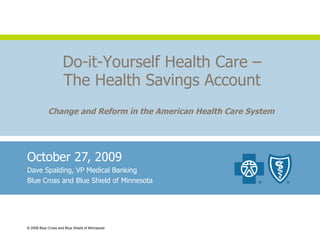October 27, 2009 Dave Spalding, VP Medical Banking Blue Cross and Blue Shield of Minnesota © 2008 Blue Cross and Blue Shield of Minnesota Do-it-Yourself Health Care – The Health Savings Account Change and Reform in the American Health Care System 