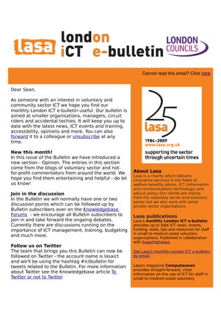                                                                            
                       


                                                             Cannot read this email? Click here


Dear Sean,

As someone with an interest in voluntary and
community sector ICT we hope you find our
monthly London ICT e-bulletin useful. Our bulletin is
aimed at smaller organisations, managers, circuit
riders and accidental techies. It will keep you up to
date with the latest news, ICT events and training,
accessibility, opinions and more. You can also
forward it to a colleague or unsubscribe at any
time.

New this month!
In this issue of the Bulletin we have introduced a
new section - Opinion. The entries in this section
come from the blogs of voluntary sector and not-
for-profit commentators from around the world. We       About Lasa
                                                        Lasa is a charity which delivers
hope you find them entertaining and helpful - do let    innovative services in the fields of
us know!                                                welfare benefits advice, ICT (information
                                                        and communications technology) and
Join in the discussion                                  advice policy. Our clients are mainly
In the Bulletin we will normally have one or two        from the voluntary sector and statutory
                                                        sector but we also work with some
discussion points which can be followed up by           private sector organisations.
Bulletin subscribers over on the Knowledgebase
Forums - we encourage all Bulletin subscribers to       Lasa publications
join in and take forward the ongoing debates.           Lasa's monthly London ICT e-bulletin
Currently there are discussions running on the          provides up to date ICT news, events,
importance of ICT management, training, budgeting       funding, tools, tips and resources for staff
                                                        in small to medium-sized voluntary
and much more.                                          organisations. Published in collaboration
                                                        with Superhighways
Follow us on Twitter
The team that brings you this Bulletin can now be       Get Lasa's monthly London ICT e-bulletin
followed on Twitter - the account name is lasaict       by email.
and we'll be using the hashtag #ictbulletin for
tweets related to the Bulletin. For more information    Lasa's magazine Computanews
                                                        provides straight-forward, clear
about Twitter see the Knowledgebase article To          information on the use of ICT for staff in
Twitter or not to Twitter                               small to medium-sized voluntary
 