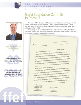 F U N D           F O R               O U R
                                         E C O N O M I C                        F U T U R E
                                         October ‘09 Members Newsletter




                                         Gund Foundation Commits
                                         to Phase 3
                                               The board of The George Gund Foundation met in September and approved the
                                         largest commitment to date to Phase 3 of the Fund for Our Economic Future.
                                         The George Gund Foundation pledged $4 million to the next three-year phase, which
                                         will begin in March 2010.
                                               The George Gund Foundation President and Treasurer Geoffrey Gund and
                                         Executive Director David Abbott explained their commitment to the Fund in a letter sent
                                         to leaders of the region’s philanthropic community:




              David Abbott                                                                                                 216 .241 .311 4   184 5 Gui ldh
                                                                                                                                                           all Bui ldi ng
                                                                                                                      Fax 216 .241 .656
                                                                                                                                        0    45 Pro spe ct
                                                                                                                                                           Ave nue We st

                                                         Th e Ge or ge Gu                                                                    Cle vel and ,
                                                                                                                                                             Ohi o 441 15
                                                                          nd Fo un da tio n

   Northeast Ohio by
     the Numbers                                                                                                                 September 24, 2009
                                                                 “All of us chafe at the
                                                                                           conflict, the rivalry and
                                                                                                                      the failure to coordin




     28
                                                                efforts to improve the                                                        ate that too often pla
                                                                                          region. It is especially                                                   gue
                                                                                                                    apparent in the public
                                                                 our sector also has bee                                                     sector but, truth be told
                                                                                         n guilty of putting mo                                                        ,
                                                                                                                 re emphasis on institut
                                                                than on aligning resour                                                    ional freedom of acti
                                                                                          ces for greatest impact                                                on
                                                                                                                    . The Fund for Our Eco
                                                                a bold experiment to                                                           nomic Future began
    Sustainable Cleveland 2019                                                          change that because
                                                                                                               the long-term econom
                                                                                                                                                                     as
                                                                demanded dramatic                                                       ic crisis in Northeast
released a list of 28 initiatives as a                                                action and because no
                                                                                                                other sector seemed
                                                                                                                                                                Ohio
                                                               the fact that the econom                                                able to act regionally
 follow up to its three-day summit                                                        y clearly operates reg                                               despite
                                                                                                                  ionally. Northeast Oh
                                                               into that vacuum and                                                        io philanthropy stepped
                                                                                       the impact has been
                                                                                                              impressive by any me
                                                                                                                                       asure . . .

                                                               Despite these early suc




2014
                                                                                         cesses, we know tha
                                                                                                                t transforming the reg
                                                               long-term commitme                                                       ional economy require
                                                                                     nt to changing deeply                                                       s
                                                                                                             entrenched systems and
                                                              of our region’s culture                                                 , indeed, to changing
                                                                                                                                                             aspects
   Cleveland has been named                                                            . That is also why The
                                                                                                                  George Gund Founda
                                                              to the Fund – becaus                                                       tion has recommitted
   the host city for the 2014                                                       e we recognize that wo
                                                                                                               rking collaboratively
                                                             change the overly ind                                                   with our colleagues
                                                                                                                                                           helps to
 Gay Games, beating out Boston                                                      ividualistic culture of
                                                                                                            philanthropy into a far
                                                             in doing that, we also                                                  greater force for good.
     and Washington, D.C.                                                           are sending a powerfu                                                     And
                                                                                                             l message of hope and
                                                            to our neighbors thro                                                    of the need for collab
                                                                                   ughout Northeast Oh                                                      oration
                                                                                                          io. We can, if we cho
                                                            working together... The                                              ose, create a better futu
                                                                                        challenge we set out                                               re by
                                                                                                                to meet is more urgent
                                                            The George Gund Fou                                                          than ever. All of us at
                                                                                    ndation hope you wil
                                                                                                            l once again join in this
                                                                                                                                      vital endeavor.”

                                                           Sincerely,




ffef
                                                          Geoffrey Gund
                                                          President and Treasurer                           David Abbott
                                                                                                            Executive Director



                                            * The above paragraphs are excerpts.




                                            October ‘09 Members Newsletter
 
