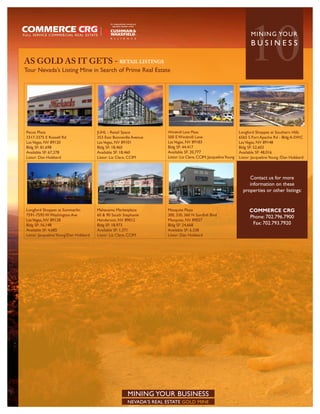 AS GOLD AS IT GETS - RETAIL LISTINGS
Tour Nevada’s Listing Mine in Search of Prime Real Estate
                                                                                                                       10
                                                                                                                        MININ G YO U R
                                                                                                                        BUSINESS




Pecos Plaza                            JUHL - Retail Space            Windmill Lane Plaza                         Longford Shoppes at Southern Hills
3317-3375 E Russell Rd                 353 East Bonneville Avenue     500 E Windmill Lane                         6565 S Fort Apache Rd - Bldg A-SWC
Las Vegas, NV 89120                    Las Vegas, NV 89101            Las Vegas, NV 89183                         Las Vegas, NV 89148
Bldg SF: 81,698                        Bldg SF: 18,460                Bldg SF: 44,417                             Bldg SF: 52,602
Available SF: 67,278                   Available SF: 18,460           Available SF: 20,777                        Available SF: 48,016
Listor: Dan Hubbard                    Listor: Liz Clare, CCIM        Listor: Liz Clare, CCIM, Jacqueline Young   Listor: Jacqueline Young /Dan Hubbard



                                                                                                                       Contact us for more
                                                                                                                       information on these
                                                                                                                    properties or other listings:


Longford Shoppes at Summerlin          Mahacamu Marketplace           Mesquite Plaza                                    COMMERCE CRG
7591-7595 W Washington Ave             60 & 90 South Stephanie        300, 330, 360 N Sandhill Blvd                     Phone: 702.796.7900
Las Vegas, NV 89128                    Henderson, NV 89012            Mesquite, NV 89027
Bldg SF: 16,148                        Bldg SF: 18,973                Bldg SF: 24,668                                    Fax: 702.793.7920
Available SF: 4,685                    Available SF: 1,371            Available SF: 6,338
Listor: Jacqueline Young/Dan Hubbard   Listor: Liz Clare, CCIM        Listor: Dan Hubbard




                                                        MINING YOUR BUSINESS
                                                        NEVADA’S REAL ESTATE GOLD MINE
 