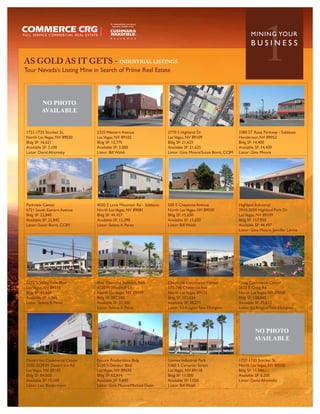 AS GOLD AS IT GETS - INDUSTRIAL LISTINGS
Tour Nevada’s Listing Mine in Search of Prime Real Estate
                                                                                                                      1
                                                                                                                MININ G YO U R
                                                                                                                BUSINESS




        NO PHOTO
        AVAILABLE


1721-1725 Stocker St,        2325 Western Avenue                  2770 S Highland Dr                     3380 ST Rose Parkway - Sublease
North Las Vegas, NV 89030    Las Vegas, NV 89102                  Las Vegas, NV 89109                    Henderson, NV 89052
Bldg SF: 16,621              Bldg SF: 12,775                      Bldg SF: 21,625                        Bldg SF: 14,400
Available SF: 3,100          Available SF: 3,000                  Available SF: 21,625                   Available SF: 14,400
Listor: David Afromsky       Listor: Bill Walsh                   Listor: Gina Moore/Susan Borst, CCIM   Listor: Gina Moore




Parkview Center              4020 E Lone Mountain Rd - Sublease   500 E Cheyenne Avenue                  Highland Industrial
6721 South Eastern Avenue    North Las Vegas, NV 89081            North Las Vegas, NV 89030              2910-3000 Highland Park Dr.
Bldg SF: 22,840              Bldg SF: 44,457                      Bldg SF: 15,650                        Las Vegas, NV 89109
Available SF: 22,840         Available SF: 12,390                 Available SF: 15,650                   Bldg SF: 157,920
Listor: Susan Borst, CCIM    Listor: Selena A Perez               Listor: Bill Walsh                     Available SF: 44,497
                                                                                                         Listor: Gina Moore, Jennifer Levine




5325 S Valley View Blvd      Blue Diamond Business Park           Cheyenne Commerce Center               Craig Commerce Center
Las Vegas, NV 89118          4120 W Windmill Ln                   570-740 Cheyenne Ave                   2625 E Craig Rd
Bldg SF: 44,669              North Las Vegas, NV 89139            North Las Vegas, 89115                 North Las Vegas, NV 89030
Available SF: 1,360          Bldg SF: 287,500                     Bldg SF: 203,424                       Bldg SF: 128,845
Listor: Selena A Perez       Available SF: 37,500                 Available SF: 48,271                   Available SF: 70,612
                             Listor: Selena A Perez               Listor: Ed Aragon/Tom Elkington        Listor: Ed Aragon/Tom Elkington




                                                                                                                  NO PHOTO
                                                                                                                  AVAILABLE


Desert Inn Commerce Center   Encore Productions Bldg              Gomes Industrial Park                  1727-1733 Stocker St,
3202-3228 W Desert Inn Rd    5150 S Decatur Blvd                  5360 S Cameron Street                  North Las Vegas, NV 89030
Las Vegas, NV 89102          Las Vegas, NV 89030                  Las Vegas, NV 89118                    Bldg SF: 11,541
Bldg SF: 84,000              Bldg SF: 62,814                      Bldg SF: 11,000                        Available SF: 6,200
Available SF: 15,189         Available SF: 9,600                  Available SF: 1,050                    Listor: David Afromsky
Listor: Leo Biedermann       Listor: Gina Moore/Michael Dunn      Listor: Bill Walsh
 