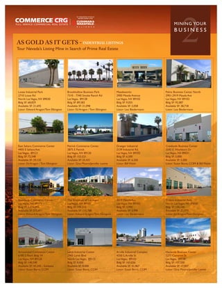 AS GOLD AS IT GETS - INDUSTRIAL LISTINGS
Tour Nevada’s Listing Mine in Search of Prime Real Estate
                                                                                                                      2
                                                                                                                MININ G YO U R
                                                                                                                BUSINESS




Losee Industrial Park                 Brookhollow Business Park             Meadeworks                   Palms Business Center North
2710 Losse Rd                         7310 - 7340 Smoke Ranch Rd            2900 Meade Avenue            2901-2919 Meade Ave
North Las Vegas, NV 89030             Las Vegas, 89128                      Las Vegas, NV 89102          Las Vegas, NV 89102
Bldg SF: 68,829                       Bldg SF: 89,583                       Bldg SF: 9,055               Bldg SF: 92,087
Available SF: 21,692                  Available SF: 21,098                  Available SF: 2,058          Available SF: 38,718
Listor: Edward Aragon/Tom Elkington   Listor: Ed Aragon / Tom Elkington     Listor: Leo Biedermann       Listor: Leo Biedermann




East Sahara Commerce Center           Patrick Commerce Center               Draeger industrial           Creekside Business Center
4405 E Sahara Ave                     2875 E Patrick                        2139 Industrial Rd.          2543 E Washburn Dr
Las Vegas, 89121                      Las Vegas, NV 89120                   Las Vegas, NV 89102          Las Vegas, NV 89031
Bldg SF: 72,548                       Bldg SF: 153,521                      Bldg SF: 6,500               Bldg SF: 5,000
Available SF: 29,132                  Available SF: 25,431                  Available SF: 6,500          Available SF: 5,000
Listor: Ed Aragon / Tom Elkington     Listor: Gina Moore/Jennifer Levine    Listor: Bill Walsh           Listor: Susan Borst, CCIM & Bill Walsh




Speedway Commerce Center              The Spectrum of Las Vegas             3019 Meade Ave               Trident Industrial Park
Las Vegas, NV 89115                   Las Vegas, NV 89101                   Las Vegas, NV 89102          North Las Vegas, NV 89030
Bldg SF: 1,374,093                    Bldg SF: 193,312                      Bldg SF: 3,990               Bldg SF: 130,100
Available SF: 572,811                 Available SF: 115,788                 Available SF: 3,990          Available SF: 22,970
Listor: Edward Aragon/Tom Elkington   Listor: Edward Aragon/Tom Elkington   Listor: Leo Biedermann       Listor: Ed Aragon/Tom Elkington




Arrowhead Commerce Center             Lamb Industrial Center                Arville Industrial Complex   Hacienda Business Center
6180 S Pearl. Bldg 14                 2943 Lamb Blvd                        4350 S. Arville St           5277 Cameron St
Las Vegas, NV 89120                   North Las Vegas, 89115                Las Vegas, 89103             Las Vegas, 89118
Bldg SF: 140,540                      Bldg SF: 8,000                        Bldg SF: 163,036             Bldg SF: 107,500
Available SF: 44,200 - Sublease       Available SF: 8,000                   Available SF: 41,467         Available SF: 17,007
Listor: Susan Borst, CCIM             Listor: Susan Borst, CCIM             Listor: Susan Borst, CCIM    Listor: Gina Moore/Jennifer Levine
 