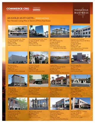 AS GOLD AS IT GETS - OFFICE LISTINGS
Tour Nevada’s Listing Mine in Search of Prime Real Estate
                                                                                                                          4
                                                                                                                    MININ G YO U R
                                                                                                                    BUSINESS




101Convention Center Dr - Plaza    101 Convention Center DR - Tower   Centra Point                           Commerce On The Green
Las Vegas, NV 89109 - Sublease     Las Vegas, NV 89109 - Sublease     8311 -8395 W Sunset Rd                 2200 Paseo Verde Pkwy # 150-190 SL
Bldg SF: 106,002                   Bldg SF: 186,876                   Las Vegas, NV 89113                    Henderson NV
Available SF: 6,989                Available SF: 2,120                Bldg SF: 257,782                       Las Vegas, NV 89121
Listor: Margaret D. Ziedin         Listor: Margaret D. Ziedin         Available SF: 53,744                   Bldg SF: 11,307
                                                                      Listor: Monty Montierth, CCIM          Available SF: 11,307
                                                                              Michael Dun, CCIM, SIOR        Listor: Michael Dunn, CCIM SIOR/
                                                                                                             Monty Montierth, CCIM




5054 Bond Street                   514 South 7th Street               Longford Plaza                         921 S Las Vegas Blvd
Las Vegas, NV 89118                Las Vegas, NV 89101                3199-3277 E Warm Springs Rd            Las Vegas, NV 89101
Bldg SF: 4,317                     Bldg SF: 1,648                     Las Vegas, NV 89120                    Bldg SF: 11,171
Available SF: 4,317                Available SF: 1,648                Bldg SF: 47,283                        Available SF: 5,000
Listor: Michael Dunn, CCIM, SIOR   Listor: Monty Montierth, CCIM      Available SF: 28,328                   Listor: Liz Clare, CCIM
                                                                      Listor: David Afromsky / Bob Hawkins




Bridger Building                   4101 E Charleston Blvd             Barcelone Plaza                        Russell Gateway
701 Bridger Ave                    Las Vegas, NV 89104                8751 W Charleston Blvd                 4020 - 4080 E Russell Rd
Las Vegas, NV 89101                Bldg SF: 155,211                   Las Vegas, NV                          Las Vegas, NV 89120
Bldg SF: 68,714                    Available SF: 24,014               Bldg SF: 51,048                        Bldg SF: 48,415
Available SF: 20,992               Listor: David Afromsky             Available SF: 5,139                    Available SF: 48,415
Listor: Carolyn Curtis, CCIM                                          Listor: Bob Hawkins                    Listor: David Afromsky




Prestige Executive Office          201 S Las Vegas Boulevard          Coronado Canyons                       630 Trade Center Dr - Sublease
6175 Spring Mountain Rd            Las Vegas, NV 89101                670 S Green Valley Parkway             Las Vegas, NV 89119
Las Vegas, NV 89146                Bldg SF: 39,624                    Henderson, NV 89052                    Bldg SF: 12,077
Bldg SF: 32,798                    Available SF: 6,601                Bldg SF: 15,600                        Available SF: 12,077
Available SF: 3,623                Listor: Liz Clare, CCIM            Available SF: 15,600                   Listor: Liz Clare, CCIM
Listor: Selena A. Perez                                               Listor: Bob Hawkins/David Afromsky
 