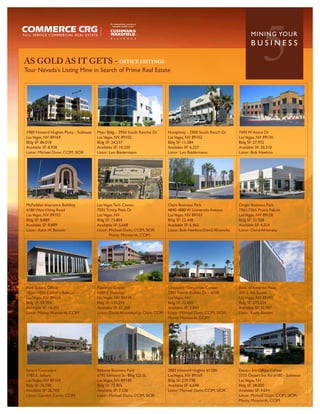 AS GOLD AS IT GETS - OFFICE LISTINGS
Tour Nevada’s Listing Mine in Search of Prime Real Estate
                                                                                                                                5
                                                                                                                          MININ G YO U R
                                                                                                                          BUSINESS




3980 Howard Hughes Pkwy - Sublease   Myer Bldg. - 2950 South Rancho Dr        Humphrey - 2900 South Ranch Dr       7495 W Azure Dr
Las Vegas, NV 89169                  Las Vegas, NV 89102                      Las Vegas, NV 89102                  Las Vegas, NV 89130
Bldg SF: 86,018                      Bldg SF: 24,537                          Bldg SF: 11,384                      Bldg SF: 27,932
Available SF: 8,938                  Available SF: 10,320                     Available SF: 6,327                  Available SF: 20,310
Listor: Michael Dunn, CCIM, SIOR     Listor: Leo Biedermann                   Listor: Leo Biedermann               Listor: Bob Hawkins




McFadden Insurance Building          Las Vegas Tech Center                    Oasis Business Park                  Origin Business Park
6180 West Viking Road                7501 Trinity Peak Dr                     4840-4880 W University Avenue        7361-7365 Praire Falcon
Las Vegas, NV 89103                  Las Vegas, NV                            Las Vegas, NV 89103                  Las Vegas, NV 89128
Bldg SF: 8,889                       Bldg SF: 73,804                          Bldg SF: 22,448                      Bldg SF: 22,928
Available SF: 8,889                  Available SF: 5,668                      Available SF: 6,465                  Available SF: 4,354
Listor: Keith W. Bassett             Listor: Michael Dunn, CCIM, SIOR         Listor: Bob Hawkins/David Afromsky   Listor: David Afromsky
                                             Monty Montierth, CCIM




Park Sahara Office                   Flamingo Grand                           Cheyenne Corporate Center            Bank of America Plaza
1820 -1850 E Sahara Avenue           1050 E. Flamingo                         3301 North Buffalo Dr - #100         300 S. 4th Street
Las Vegas, NV 89104                  Las Vegas, NV 89119                      Las Vegas, NV                        Las Vegas, NV 89101
Bldg SF: 59,704                      Bldg SF: 135,594                         Bldg SF: 32,450                      Bldg SF: 270,254
Available SF: 14,301                 Available SF: 65,368                     Available SF: 3,844                  Available SF: 32,987
Listor: Monty Montierth, CCIM        Listor: David Afromsky/Liz Clare, CCIM   Listor: Michael Dunn, CCIM, SIOR/    Listor: Keith Bassett
                                                                              Monty Montierth, CCIM




Sahara Courtyard                     Beltway Business Park                    3883 Howard Hughes #1200             Desert Inn Office Center
1785 E. Sahara                       6795 Edmond St- Bldg G2-SL               Las Vegas, NV 89169                  2755 Desert Inn Rd #180 - Sublease
Las Vegas, NV 89104                  Las Vegas, NV 89148                      Bldg SF: 239,198                     Las Vegas, NV
Bldg SF: 76,590                      Bldg SF: 75,905                          Available SF: 6,698                  Bldg SF: 28,000
Available SF: 26,782                 Available SF: 7,536                      Listor: Michael Dunn, CCIM, SIOR     Available SF: 4,034
Listor: Carolyn Curtis, CCIM         Listor: Michael Dunn, CCIM, SIOR                                              Listor: Michael Dunn, CCIM, SIOR/
                                                                                                                   Monty Montierth, CCIM
 