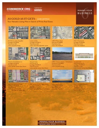 AS GOLD AS IT GETS - LAND LISTINGS
Tour Nevada’s Listing Mine in Search of Prime Real Estate
                                                                                                                                 6
                                                                                                                           MININ G YO U R
                                                                                                                           BUSINESS




815 Martin Luther King Blvd          Lamb and Alto                          1490 E Wilson Road                      3431 N Rancho Dr
Las Vegas, NV 89106                  Las Vegas, NV 89115                    Pahrump, NV 89048                       Las Vegas, NV 89108
Total Acres: 0.82                    Total Acres: 6.00                      Total Acres: 0.62                       Total Acres: 0.551
Listor: Jacqueline Young             Listor: Gina Moore/Jennifer Levine     Listor: Dan Hubbard                     Listor: Dan Hubbard




Tolentino Rd & Bledsoe Ln            Ground Lease                           10835 S Eastern Avenue - Pad/Sublease   Ground Lease
Las Vegas, NV 89156                  6710 Surrey St                         Henderson, NV 89052                     4533 Production Ct
Total Acres: 0.38                    Las Vegas, NV 89119                    Total Acres: 0.53                       Las Vegas, NV 89115
Listor: Jennfer Levine/ Gina Moore   Total Acres: 0.51                      Listor: Jacqueline Young                Total Acres: 0.65
                                     Listor: Jennfer Levine/ Gina Moore                                             Listor: Jennfer Levine/ Gina Moore




NEC Fort Apache & Maule              NEC Buffalo & I-215 - Build-to-Suit    Catus and Decatur                       NWC of Pebble & Rainbow
Las Vegas, NV 89148                  Las Vegas, NV 89113                    Las Vegas, NV 89139                     Las Vegas, NV
Total Acres: 4.3                     Total Acres: 9.55                      Total Acres: 2.50                       Total Acres: 1.97
Listor: Garry Cuff, CCIM             Listor: Jacqueline Young/Dan Hubbard   Listor: Bob Hawkins                     Ground Lease Retail
        Gary Banner, CCIM, CRE                                                                                      Selena A. Perez




                                                      MINING YOUR BUSINESS
                                                      NEVADA’S REAL ESTATE GOLD MINE
 