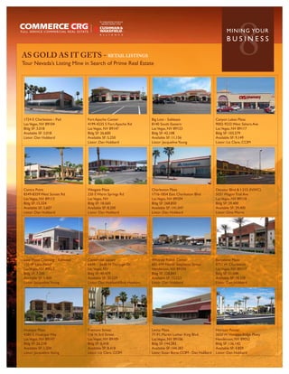 AS GOLD AS IT GETS - RETAIL LISTINGS
Tour Nevada’s Listing Mine in Search of Prime Real Estate
                                                                                                                         8
                                                                                                                   MININ G YO U R
                                                                                                                   BUSINESS




1724 E Charleston - Pad         Fort Apache Center                Big Lots - Sublease                       Canyon Lakes Plaza
Las Vegas, NV 89104             4199-4235 S Fort Apache Rd        8140 South Eastern                        9002-9232 West Sahara Ave
Bldg SF: 3,018                  Las Vegas, NV 89147               Las Vegas, NV 89123                       Las Vegas, NV 89117
Available SF: 3,018             Bldg SF: 26,600                   Bldg SF: 42,108                           Bldg SF: 103,579
Listor: Dan Hubbard             Available SF: 5,250               Available SF: 11,156                      Available SF: 9,149
                                Listor: Dan Hubbard               Listor: Jacqueline Young                  Listor: Liz Clare, CCIM




Centra Point                    Wesgate Plaza                     Charleston Plaza                          Decatur Blvd & I-215 (NWC)
8349-8359 West Sunset Rd        220 E Warm Springs Rd             1716-1854 East Charleston Blvd            5031 Wagon Trail Ave
Las Vegas, NV 89113             Las Vegas, NV                     Las Vegas, NV 89104                       Las Vegas, NV 89118
Bldg SF: 15,324                 Bldg SF: 18,560                   Bldg SF: 268,850                          Bldg SF: 29,400
Available SF: 3,607             Available SF: 8,200               Available SF: 141,047                     Available SF: 29,400
Listor: Dan Hubbard             Listor: Dan Hubbard               Listor: Dan Hubbard                       Listor: Gina Morre




Lake Mead Crossing - Sublease   Centennial Square                 Whitney Ranch Center                      Barcelone Plaza
110 W Lake Mead                 6410 - 6640 N Durango Dr.         601-699 North Stephanie Street            8751 W Charleston
Las Vegas, NV 89015             Las Vegas, NV                     Henderson, NV 89104                       Las Vegas, NV 89117
Bldg SF: 7,200                  Bldg SF: 40,479                   Bldg SF: 228,841                          Bldg SF: 51,048
Available SF: 1,400             Available SF: 30,529              Available SF: 12,523                      Available SF: 18,338
Listor: Jacqueline Young        Listor: Dan Hubbard/Bob Hawkins   Listor: Dan Hubbard                       Listor: Dan Hubbard




Hualapai Plaza                  Fremont Street                    Levitz Plaza                              Horizon Pointe
4280 S. Hualopai Way            116 N 3rd Street                  77-91 Martin Luther King Blvd.            2650 W Horizon Ridge Pkwy
Las Vegas, NV 89147             Las Vegas, NV 89101               Las Vegas, NV 89106                       Henderson, NV 89052
Bldg SF: 26,218                 Bldg SF: 8,418                    Bldg SF: 144,283                          Bldg SF: 136,142
Available SF: 1,500             Available SF: 8,418               Available SF: 144,283                     Available SF: 4,829
Listor: Jacqueline Young        Listor: Liz Clare, CCIM           Listor: Susan Borst, CCIM - Dan Hubbard   Listor: Dan Hubbard
 
