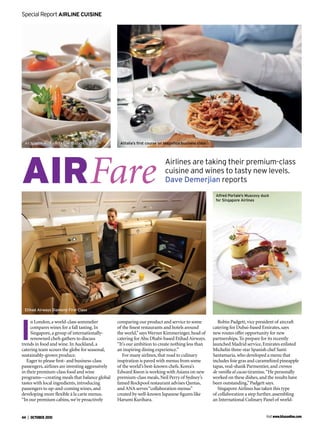 Fare
n London,a world-class sommelier
compares wines for a fall tasting.In
Singapore,a group of internationally-
renowned chefs gathers to discuss
trends in food and wine.In Auckland,a
catering team scours the globe for seasonal,
sustainably-grown produce.
Eager to please ﬁrst- and business-class
passengers,airlines are investing aggressively
in their premium-class food and wine
programs—creating meals that balance global
tastes with local ingredients,introducing
passengers to up-and-coming wines,and
developing more ﬂexible à la carte menus.
“In our premium cabins,we’re proactively
comparing our product and service to some
of the ﬁnest restaurants and hotels around
the world,”says Werner Kimmeringer,head of
catering for Abu Dhabi-based Etihad Airways.
“It’s our ambition to create nothing less than
an inspiring dining experience.”
For many airlines,that road to culinary
inspiration is paved with menus from some
of the world’s best-known chefs.Korea’s
Edward Kwon is working with Asiana on new
premium-class meals,Neil Perry of Sydney’s
famed Rockpool restaurant advises Qantas,
and ANA serves“collaboration menus”
created by well-known Japanese ﬁgures like
Harumi Kurihara.
Robin Padgett,vice president of aircraft
catering for Dubai-based Emirates,says
new routes offer opportunity for new
partnerships.To prepare for its recently
launched Madrid service,Emirates enlisted
Michelin three-star Spanish chef Santi
Santamaria,who developed a menu that
includes foie gras and caramelized pineapple
tapas,veal-shank Parmentier,and cremos
de vanilla al cacao tiramisu.“He personally
worked on these dishes,and the results have
been outstanding,”Padgett says.
Singapore Airlines has taken this type
of collaboration a step further,assembling
an International Culinary Panel of world-
 