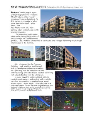 Fall 2010 bigpicturephoto.us projects Photographs and text by David Johanson Vasquez ©2010

Featured on this page is a pro-
ject I photographed for Firestone
Metal Products, of the recently
completed Amazon Building # 26.
This site sits on the edge of what
some have nicknamed, "Allen-
town,"after
Paul Allen's vision for a new-
century urban center, based on life
science industries.
        An innovative, multi-toned,
metal surface wrapping portions of
the building is the clients featured
product. Like a metallic chameleon, its colors and tone changes depending on what light
illuminates it at the moment.




      After photographing the Amazon
Building, I took a twilight stroll through
Vulcan Development’s new-urban-center.
It’s captivating how the reﬂective surfaces
of the buildings interact with one another, producing
rich saturated colors from the setting sun.
      In some ways this biotech district, with its
multi-layered textures and modest scale reminds
me of an ultra modern urban landscape found
within Japan’s city of Tokyo. Ultimately, the true
character of this Seattle nascent neighborhood, will
depend on the multi cultural/economic diversity
that will live, work and play within it.
 