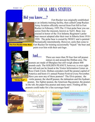 P AGE   10

                                        LOCAL AREA STATUES
                 Did you know….?                  Fort Rucker was originally established
                               as an infantry training facility, then called Camp Rucker.
                               Army Aviation officially moved from Fort Sill to Fort
                               Rucker in February, 1955.The 15 foot polar bear you see
                               across from the museum, known as Ted E. Bear, was
                               erected in honor of the 31st Infantry Regiment’s polar
                               bear mascot adopted after their tour in Siberia from 1918-
                               1920. The polar bear is owned by WOCC and is painted
                               thematically intermittently. However, units that come to
The Fort Rucker Polar Bear    Fort Rucker for training occasionally “hijack” the bear and
                              paint over him with their unit logo.


                             And….        There are more than 50 four foot tall peanut
                                          statues in and around the Dothan area. The
                       peanuts are made of fiberglass but still weigh almost 400
                       pounds each. The GOLDEN PEANUT, however, is over eight
                       feet tall and can be found at the Visitor Information Center on
                       Ross Clark Circle. Dothan considers itself the peanut capital of
                       America and hosts it’s annual Peanut Festival every November.
                       Have you seen any of these peanuts? The Elvis peanut, the
     “Ortho Nut”       violin peanut, the sheriff peanut, the dalmation and fire hydrant
                     peanut, fire fighter peanut, the American flag peanut, the peanut
                   in the tub, the paper boy peanut and many more. Finding all the
                   peanuts could make for a fun scavenger hunt!




                                     25 Urell Street
                             Fort Rucker, AL 36362
                                     502-744-2503
 