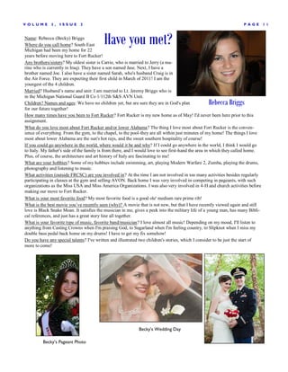 V OLUME       3,   ISSUE     2                                                                                      P AGE        11


Name: Rebecca (Becky) Briggs
Where do you call home? South East
Michigan had been my home for 22
                                          Have you met?
years before moving here to Fort Rucker!
Any brothers/sisters? My oldest sister is Carrie, who is married to Jerry (a ma-
rine who is currently in Iraq). They have a son named Jase. Next, I have a
brother named Joe. I also have a sister named Sarah, who's husband Craig is in
the Air Force. They are expecting their first child in March of 2011! I am the
youngest of the 4 children.
Married? Husband’s name and unit: I am married to Lt. Jeremy Briggs who is
in the Michigan National Guard B Co 1/112th S&S AVN Unit.
Children? Names and ages: We have no children yet, but are sure they are in God's plan            Rebecca Briggs
for our future together!
How many times have you been to Fort Rucker? Fort Rucker is my new home as of May! I'd never been here prior to this
assignment.
What do you love most about Fort Rucker and/or lower Alabama? The thing I love most about Fort Rucker is the conven-
ience of everything. From the gym, to the chapel, to the pool-they are all within just minutes of my home! The things I love
most about lower Alabama are the sun's hot rays, and the sweet southern hospitality of course!
If you could go anywhere in the world, where would it be and why? If I could go anywhere in the world, I think I would go
to Italy. My father's side of the family is from there, and I would love to see first-hand the area in which they called home.
Plus, of course, the architecture and art history of Italy are fascinating to me!
What are your hobbies? Some of my hobbies include swimming, art, playing Modern Warfare 2, Zumba, playing the drums,
photography and listening to music.
What activities (outside FRCSC) are you involved in? At the time I am not involved in too many activities besides regularly
participating in classes at the gym and selling AVON. Back home I was very involved in competing in pageants, with such
organizations as the Miss USA and Miss America Organizations. I was also very involved in 4-H and church activities before
making our move to Fort Rucker.
What is your most favorite food? My most favorite food is a good ole' medium rare prime rib!
What is the best movie you’ve recently seen (why)? A movie that is not new, but that I have recently viewed again and still
love is Black Snake Moan. It satisfies the musician in me, gives a peek into the military life of a young man, has many Bibli-
cal references, and just has a great story line all together.
What is your favorite type of music, favorite band/musician? I love almost all music! Depending on my mood, I'll listen to
anything from Casting Crowns when I'm praising God, to Sugarland when I'm feeling country, to Slipknot when I miss my
double bass pedal back home on my drums! I have to get my fix somehow!
Do you have any special talents? I've written and illustrated two children's stories, which I consider to be just the start of
more to come!




                                                            Becky’s Wedding Day

         Becky’s Pageant Photo
 