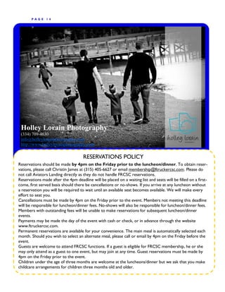 P AGE    14




 Holley Lorain Photography
 (334) 709-4630
 info@holleylorainphotography.com
 http://www.holleylorainphotography.com

                                     RESERVATIONS POLICY
Reservations should be made by 4pm on the Friday prior to the luncheon/dinner. To obtain reser-
vations, please call Christin James at (315) 405-6627 or email membership@ftruckercsc.com. Please do
not call Aviators Landing directly as they do not handle FRCSC reservations.
Reservations made after the 4pm deadline will be placed on a waiting list and seats will be filled on a first-
come, first served basis should there be cancellations or no-shows. If you arrive at any luncheon without
a reservation you will be required to wait until an available seat becomes available. We will make every
effort to seat you.
Cancellations must be made by 4pm on the Friday prior to the event. Members not meeting this deadline
will be responsible for luncheon/dinner fees. No-shows will also be responsible for luncheon/dinner fees.
Members with outstanding fees will be unable to make reservations for subsequent luncheon/dinner
events.
Payments may be made the day of the event with cash or check, or in advance through the website
www.ftruckercsc.com.
Permanent reservations are available for your convenience. The main meal is automatically selected each
month. Should you wish to select an alternate meal, please call or email by 4pm on the Friday before the
event.
Guests are welcome to attend FRCSC functions. If a guest is eligible for FRCSC membership, he or she
may only attend as a guest to one event, but may join at any time. Guest reservations must be made by
4pm on the Friday prior to the event.
Children under the age of three months are welcome at the luncheons/dinner but we ask that you make
childcare arrangements for children three months old and older.
 