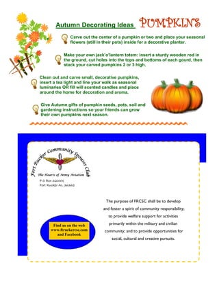 Autumn Decorating Ideas                      PUMPKINS
                 Carve out the center of a pumpkin or two and place your seasonal
                 flowers (still in their pots) inside for a decorative planter.

             Make your own jack’o’lantern totem: insert a sturdy wooden rod in
             the ground, cut holes into the tops and bottoms of each gourd, then
             stack your carved pumpkins 2 or 3 high.

Clean out and carve small, decorative pumpkins,
insert a tea light and line your walk as seasonal
luminaries OR fill will scented candles and place
around the home for decoration and aroma.

Give Autumn gifts of pumpkin seeds, pots, soil and
gardening instructions so your friends can grow
their own pumpkins next season.




P O Box 620001
Fort Rucker AL 36362



                                  The purpose of FRCSC shall be to develop
                                and foster a spirit of community responsibility;
                                   to provide welfare support for activities

       Find us on the web          primarily within the military and civilian
      www.ftruckercsc.com        community; and to provide opportunities for
         and Facebook
                                     social, cultural and creative pursuits.
 