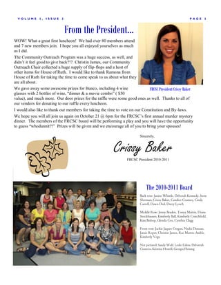 V OLUME     3,   ISSUE    2                                                                                  P AGE         3



                                From the President...
WOW! What a great first luncheon! We had over 80 members attend
and 7 new members join. I hope you all enjoyed yourselves as much
as I did.
The Community Outreach Program was a huge success, as well, and
didn’t it feel good to give back?!? Christin James, our Community
Outreach Chair collected a huge supply of flip-flops and a host of
other items for House of Ruth. I would like to thank Ramona from
House of Ruth for taking the time to come speak to us about what they
are all about.
We gave away some awesome prizes for Bunco, including 4 wine                  FRCSC President Crissy Baker
glasses with 2 bottles of wine, “dinner & a movie combo” ( $50
value), and much more. Our door prizes for the raffle were some good ones as well. Thanks to all of
our vendors for donating to our raffle every luncheon.
I would also like to thank our members for taking the time to vote on our Constitution and By-laws.
We hope you will all join us again on October 21 @ 6pm for the FRCSC’s first annual murder mystery
dinner. The members of the FRCSC board will be performing a play and you will have the opportunity
to guess “whodunnit?!” Prizes will be given and we encourage all of you to bring your spouses!

                                                                          Sincerely,



                                                           Crissy Baker
                                                                  FRCSC President 2010-2011




                                                                              The 2010-2011 Board
                                                                          Back row: Janine Whittle, Deborah Kennedy, Irene
                                                                          Sherman, Crissy Baker, Candice Coatney, Cindy
                                                                          Carrell, Dawn Dial, Darcy Lynch

                                                                          Middle Row: Jenny Braden, Tonya Martin, Diana
                                                                          Stockhausen, Kimberly Ball, Kimberly Crutchfield,
                                                                          Kim Bishop, Glenda Cox, Cynthia Clagg

                                                                          Front row: Jackie Jaques Crogan, Nadia Duncan,
                                                                          Jamie Roper, Christin James, Rae Martin-Amble,
                                                                          Kimberly Vega

                                                                          Not pictured: Sandy Wolf, Leslie Edens, Deborrah
                                                                          Cisneros, Kristina Howell, Georgia Fleming
 