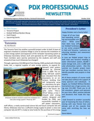 EWB‐USA, Portland Professionals Newsletter                                                                                           October 2010 


                                          PDX PROFESSIONALS 
                                                                        NEWSLETTER
Published by Engineers Without Borders, Portland Professionals                                                                           October 2010 
   EWB‐USA is a not‐for‐profit organization that partners with developing communities to improve their quality of life through the implementation of 
  environmentally sustainable, equitable, and economical engineering projects while developing internationally responsible engineers and engineering 
                    students.  The Portland Professionals chapter is working on projects in Ecuador, Haiti, Tanzania,  and Portland. 


In This Issue:                                                                                             President’s Letter 
⇒   Tanzania Project 
⇒   Kickball Without Borders Recap                                                                   Happy October and a hearty hello! 
⇒   Haiti Project                                                                         I  hope  all  of  you  have 
⇒   Upcoming Events                                                                       had  rewarding,  enrich‐
                                                                                          ing and enjoyable sum‐
                                                                                          mers!    While  some 
 Tanzania                                                                                 have  been  busy  with 
 By Ada Banasik                                                                           our  Kickball  fundraiser, 
                                                                                          or  our  active  projects 
The Tanzania Team has another successful project under its belt! A team of  in  Haiti  and  Tanzania,  I  welcome  our 
engineers traveled to Lashaine Village in June to oversee the installation of  returning  members  and  newcomers 
a solar energy system and expansion of the rainwater harvesting system at  to EWB ‐ Portland. 
Orkeeswa  Secondary  School,  built  and  operated  by  IEFT  (www.ieftz.org). 
Team  members  were  warmly  welcomed  by  the  students  and  staff  and  In  June  we  fielded  project  trips  to 
amazed at how much Orkeeswa has changed!                                                  both  Haiti  and  Tanzania  installing  a 
                                                                                          water  chlorination  system,  60,000  l. 
Through a generous $12,000 grant from Boeing, EWB worked with Chloride  water storage tank, and a 1,080 watt 
Exide,  Ltd.,  a  regional  supplier  of  solar  energy  systems,  to  expand  Or‐ solar  photovoltaic  system.    Also  this 
                                                             keeswa’s  solar  system,  summer  our  Ecuador  project  team 
                                                             donated  by  Chloride  had  two  members  journey  there  to 
                                                             Exide  in  2009.  The  ex‐ identify possible new projects in that 
                                                             isting  160‐watt  system  country. 
                                                             was  relocated  from  the 
                                                             classrooms  to  an  on‐ All  of  these  projects  of  course  could 
                                                             campus  building  that  not take place without the support of 
                                                             will  temporarily  serve  many  sponsors  and  individuals.    In 
                                                             as a dormitory for girls,  August, our Kickball Without Borders 
                                                             until a full‐scale dorm is  tournament was a huge success, rais‐
                                                             built  in  the  future.  De‐ ing  over  $11,500!  Thank  you  to  all 
                                                             spite  some  “this‐is‐ the  volunteers,  players  and  sponsors 
                                                             Africa” delays, a new 1‐ for your time, effort, positive attitude 
                                                             kilowatt  solar  energy  and  donations  that  made  this  hap‐
                                                                                          pen! 
  Orkeeswa students excited to watch the installation of a  system,  designed  and 
         new solar energy system!  Photo by: IEFT           funded  by  EWB,  was  I  look  forward  to  another  successful 
                                                            successfully  installed!  It  year of improving the lives of others, 
                                                            will  power  classrooms,  sharing  with  new  friends  here  and 
staff offices, a newly constructed science lab and future computer lab and  abroad,  and  all  the  rewards  that 
library. Orkeeswa now has a sufficient energy supply to power a class‐size  come  with  enriching  the  lives  we 
computer lab and IEFT is ready to raise funds for the purchase of 35 energy touch! 

                                                                            (Continued on page 2)    Steve Adams 

  www.ewbportland.org                                                                                                                          1       
 