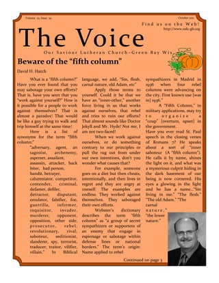 Volume 22, Issue 34                                                                    October 2011

                                                                         Find us on the Web!



The Voice
                                                                                   http://www.oslc-gb.org




                 Our Saviour Lutheran Church–Green Bay Wis.

Beware of the “fifth column”
David H. Hatch
       What is a “fifth column?”      language, we add, “Sin, flesh,      sympathizers in Madrid in
Have you ever found that you          carnal nature, old Adam, etc”       1936     when     four   rebel
may sabotage your own efforts?                Apply those terms to        columns were advancing on
That is, have you seen that you       yourself. Could it be that we       the city. First known use [was
“work against yourself?” How is       have an “inner-other,” another      in] 1936.”
it possible for a people to work      force living in us that works              A “Fifth Column,” in
against themselves? That is           against ourselves, that rebel       military applications, may try
almost a paradox! That would          and tries to ruin our efforts?      to        organize           a
be like a guy trying to walk and      That almost sounds like Doctor      “coup” [overturn, upset] in
trip himself at the same time!        Jekyll and Mr. Hyde! Not me, I      the government.
       Here is a list of              am not two-faced!                   Have you ever read St. Paul
synonyms for the term “fifth                  When we work against        speech in the closing verses
column:”                              ourselves, or do something          of Romans 7? He speaks
       “adversary, agent, an          contrary to our principles or       about a sort of “inner
       tagonist,      archenemy,      pull the rug out from under         saboteur (A “fifth column”).
       asperser, assailant,           our own intentions, don’t you       He calls it by name, shines
       assassin, attacker, back       wonder what causes that?            the light on it, and what was
       biter, bad person,                     For example, someone        a mysterious culprit hiding in
       bandit, betrayer,              goes on a diet but then cheats,     the dark basement of our
       calumniator, competitor,       intentionally, and then lives in    being is now cornered. His
       contender,       criminal,     regret and they are angry at        eyes a glowing in the light
       defamer, defiler,              oneself. The examples are           and he has a name…“Sin
       detractor,      disputant,     endless. They worked against        living in me.” “The flesh.”
       emulator, falsifier, foe,      themselves. They sabotaged          “The old Adam.” “The
       guerrilla,      informer,      their own efforts.                  carnal
       inquisitor,       invader,             Webster’s    dictionary     nature,”
       murderer,       opponent,      describes the term “fifth           “the lower
       opposition, other side,        column” as “a group of secret       nature.”
       prosecutor,         rebel,     sympathizers or supporters of
       revolutionary,        rival,   an enemy that engage in
       saboteur,      seditionist,    espionage or sabotage within
       slanderer, spy, terrorist,     defense lines or national
       traducer, traitor, vilifier,   borders.” The term’s origin:
       villain.”    In     Biblical   Name applied to rebel
                                                            Continued on page 3
 