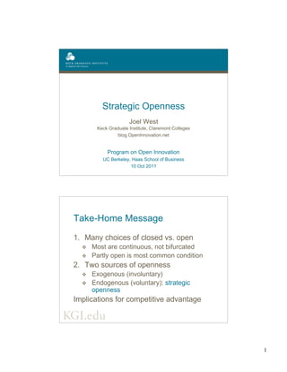 1
Strategic Openness
Joel West
Keck Graduate Institute, Claremont Colleges
blog.OpenInnovation.net
Program on Open Innovation
UC Berkeley, Haas School of Business
10 Oct 2011
Take-Home Message
1. Many choices of closed vs. open
v Most are continuous, not bifurcated
v Partly open is most common condition
2. Two sources of openness
v Exogenous (involuntary)
v Endogenous (voluntary): strategic
openness
Implications for competitive advantage
 