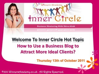 Welcome To Inner Circle Hot Topic How to Use a Business Blog to Attract More Ideal Clients? Thursday 13th of October 2011  ©2011 WinnersAcademy.co.uk . All Rights Reserved. 