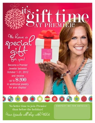 it’s
                  gift time
                        AT PREMIER!
 We have a
special
 gift
    for you!
 Become a Premier
  Jeweler between
 October 1-31, 2012
     and receive
  up to $200
in additional jewelry
  for your display!




  No better time to join Premier    C o n t a c t   m e   f o r   d e t a i l s :


    than before the holidays!                  Anna Fischer
                                               907-322-0175

Your friends will shop with YOU!
                                   Anna's Alaskan Gems Premier Designs
                                           Jewelry on Facebook
 