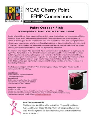 MCAS Cherry Point
                             EFMP Connections
                            October 2012 Newsletter



                                   Pa i n t O c t o b e r P i n k
                 in Recognition of Breast Cancer Awareness Month

October is National Breast Cancer Awareness Month and it is a great time to educate and empower yourself for the
best breast health. Why? Breast cancer is the second most commonly diagnosed type of cancer in American
women. Statistics suggest that 1 in 8 women will at some point develop breast cancer. With such high prevalence
rates, everyone knows someone who has been affected by this disease, be it a mother, daughter, wife, sister, friend,
or co-worker. The good news is that breast cancer death rates have been declining due to early detection through
screening, increased awareness of breast health, and improvements in treatment.
The American Cancer Society (ACS) recommends that all women know their breasts, be aware of any changes, and
report these changes to their doctor. Clinical breast exams are recommended for women in their 20s and 30s as
part of a regular exam at least every three years, while women over 40 should receive an annual clinical breast
exam and mammogram. Mammograms are designed to find cancers early before signs and symptoms are evident.
This is extremely important as cancers caught in earlier stages are easier to treat than those found later.
So this October, take steps to significantly reduce your risk of developing breast cancer and show your support to
those battling the disease.

To schedule a mammogram at the Cherry Point Naval Clinic, please ask your Primary Care Provider to put in a
mammogram order with radiology.

Support Groups
Tickled Pink Breast Cancer Support Group
Carteret General Hospital
Meeting Room B
3500 Arendell Street, Morehead City, NC 28557
Meets third Thursday of the month at 5:30 pm
Contact: Gail Russell at 252.808.6642

Breast Cancer Support Group
New Bern, NC 28562
Meets second Monday of the month at 1:00 pm and fourth Monday of the month at 7:00 pm
Meets in various locations. An ongoing, informal peer group, endorsed by the American Cancer Society.
Contact: Barbara Phillips at 252.636.0186 or chippewabarb@webtv.net




                        Breast Cancer Awareness 5K
                        The Cherry Point Naval Clinic will be hosting their 7th Annual Breast Cancer
                        Awareness 5K run on October 20, 2012. The 5K will take place at Sunset Park
                        across from the flight line. For more information, please contact HM2 Shannon
                        Noceda at 466-0915.
 