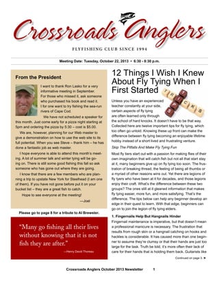 Crossroads Anglers October 2013 Newsletter 1
I want to thank Ron Lasko for a very
informative meeting in September.
For those who missed it, ask someone
who purchased his book and read it.
I for one want to try fishing the sea-run
rivers of Cape Cod.
	 We have not scheduled a speaker for
this month. Just come early for a pizza night starting at
5pm and ordering the pizza by 5:30 – cost is $5.00.
	 We are, however, planning for our Web master to
give a demonstration on how to use the web site to its
full potential. When you see Steve – thank him – he has
done a fantastic job as web master.
	 I hope everyone is able to attend this month’s meet-
ing. A lot of summer talk and winter tying will be go-
ing on. There is still some good fishing this fall so ask
someone who has gone out where they are going.
	 I know that there are a few members who are plan-
ning a trip to upstate New York for Steelhead (I am one
of them). If you have not gone before put it on your
bucket list – they are a great fish to catch.
	 Hope to see everyone at the meeting!
	—Joel
Meeting Date: Tuesday, October 22, 2013 • 6:30 - 8:30 p.m.
From the President
Crossroads AnglersFlyfishing Club since 1994
“Many go fishing all their lives
without knowing that it is not
fish they are after.”
	 —Henry David Thoreau
12 Things I Wish I Knew
About Fly Tying When I
First Started
Unless you have an experienced
teacher constantly at your side,
certain aspects of fly tying
are often learned only through
the school of hard knocks. It doesn’t have to be that way.
Collected here are twelve important tips for fly tying, which
too often go untold. Knowing these up front can make the
difference between fly tying becoming an enjoyable lifetime
hobby instead of a short lived and frustrating venture.
Skip The Pitfalls And Make Fly Tying Fun
Most fly tiers start out with a passion for making flies of their
own imagination that will catch fish but not all that start stay
at it, many beginners give up on fly tying too soon. The frus-
tration of breaking thread, the feeling of being all thumbs or
a myriad of other reasons wins out. Yet there are legions of
fly tyers who have been at it for decades, and those legions
enjoy their craft. What’s the difference between these two
groups? The ones still at it gleaned information that makes
fly tying easier, more fun, and more satisfying. That’s the
difference. The tips below can help any beginner develop an
edge in their quest to learn. With that edge, beginners can
go on to join the legion of fly tying elders.
1. Fingernails Help But Hangnails Hinder
Fingernail maintenance is imperative, but that doesn’t mean
a professional manicure is necessary. The frustration that
results from rough skin or a hangnail catching on hooks and
hackles is considerable. It has caused more than one begin-
ner to assume they’re clumsy or that their hands are just too
large for the task. Truth be told, it’s more often their lack of
care for their hands that is holding them back. Guitarists like
Continued on page 3. ➤
Please go to page 8 for a tribute to Al Brewster.
 