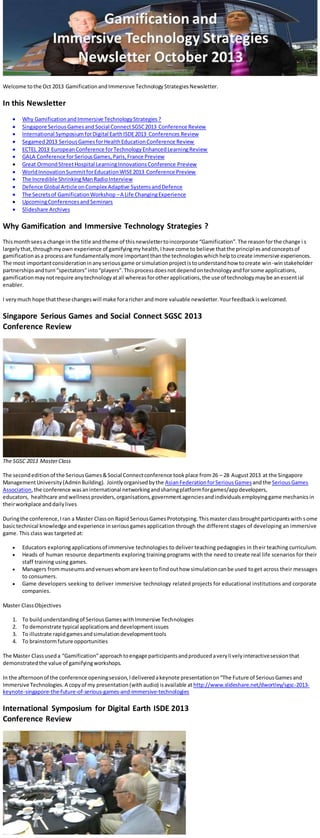 Welcome tothe Oct 2013 GamificationandImmersive TechnologyStrategiesNewsletter.
In this Newsletter
 Why GamificationandImmersive TechnologyStrategies?
 Singapore SeriousGamesand Social ConnectSGSC2013 Conference Review
 International SymposiumforDigital EarthISDE2013 Conferences Review
 Segamed2013 SeriousGamesforHealthEducationConference Review
 ECTEL 2013 EuropeanConference forTechnologyEnhancedLearningReview
 GALA Conference forSeriousGames,Paris,France Preview
 Great OrmondStreetHospital LearningInnovationsConference Preview
 WorldInnovationSummitforEducationWISE2013 Conference Preview
 The Incredible ShrinkingManRadioInterview
 Defence Global Article onComplex Adaptive SystemsandDefence
 The Secretsof GamificationWorkshop –A Life ChangingExperience
 UpcomingConferencesandSeminars
 Slideshare Archives
Why Gamification and Immersive Technology Strategies ?
Thismonthseesa change in the title andtheme of thisnewslettertoincorporate “Gamification”.The reasonforthe change i s
largelythat,throughmyown experience of gamifyingmyhealth,Ihave come to believe thatthe principlesandconceptsof
gamificationasa processare fundamentallymore importantthanthe technologieswhichhelptocreate immersive experiences.
The most importantconsiderationinanyseriousgame orsimulationprojectistounderstandhow tocreate win-winstakeholder
partnershipsandturn“spectators”into“players”.Thisprocessdoesnotdependontechnologyandforsome applications,
gamificationmaynotrequire anytechnologyatall whereasforotherapplications,the use of technologymaybe anessential
enabler.
I verymuch hope thatthese changeswill make foraricher andmore valuable newsletter.Yourfeedbackiswelcomed.
Singapore Serious Games and Social Connect SGSC 2013
Conference Review
The SGSC 2013 MasterClass
The secondeditionof the SeriousGames&Social Connectconference tookplace from26 – 28 August2013 at the Singapore
ManagementUniversity(AdminBuilding). Jointlyorganisedbythe AsianFederationforSeriousGamesandthe SeriousGames
Association,the conference wasaninternational networkingandsharingplatformforgames/appdevelopers,
educators, healthcare andwellness providers,organisations,governmentagenciesandindividualsemployinggame mechanicsin
theirworkplace anddailylives
Duringthe conference,Iran a Master Classon RapidSeriousGamesPrototyping.Thismasterclassbroughtparticipantswith some
basictechnical knowledge andexperience inseriousgamesapplication through the different stages of developing an immersive
game. This class was targeted at:
 Educators exploringapplicationsof immersive technologies to deliver teaching pedagogies in their teaching curriculum.
 Heads of human resource departments exploring training programs with the need to create real life scenarios for their
staff training using games.
 Managers frommuseumsandvenueswhomare keentofindouthow simulationcanbe used toget across their messages
to consumers.
 Game developers seeking to deliver immersive technology related projects for educational institutions and corporate
companies.
Master ClassObjectives
1. To buildunderstandingof SeriousGameswithImmersive Technologies
2. To demonstrate typical applicationsanddevelopmentissues
3. To illustrate rapidgamesandsimulationdevelopmenttools
4. To brainstormfuture opportunities
The Master Classuseda “Gamification”approachtoengage participantsandproducedaverylivelyinteractivesessionthat
demonstratedthe value of gamifyingworkshops.
In the afternoonof the conference openingsession,Ideliveredakeynote presentationon“The Future of SeriousGamesand
Immersive Technologies. A copyof my presentation(with audio) isavailable athttp://www.slideshare.net/dwortley/sgsc-2013-
keynote-singapore-the-future-of-serious-games-and-immersive-technologies
International Symposium for Digital Earth ISDE 2013
Conference Review
 